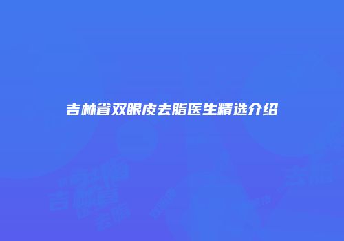 吉林省双眼皮去脂医生精选介绍
