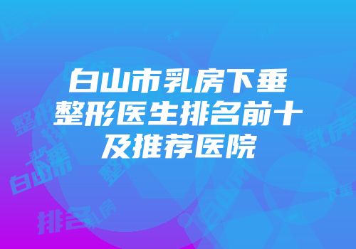 白山市乳房下垂整形医生排名前十及推荐医院