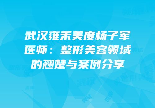武汉雍禾美度杨子军医师：整形美容领域的翘楚与案例分享