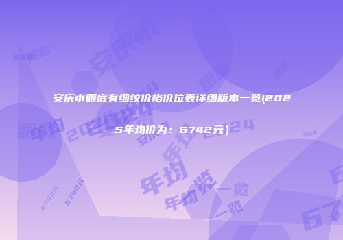 安庆市眼底有细纹价格价位表详细版本一览(2025年均价为：6742元）