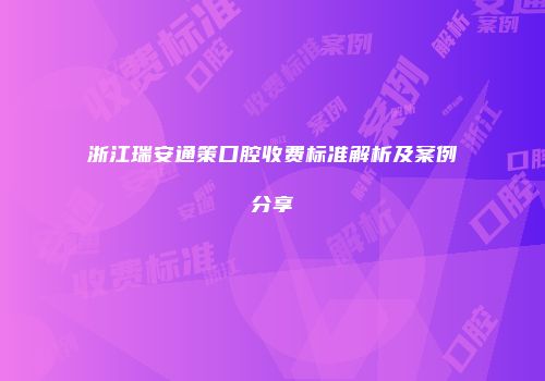 浙江瑞安通策口腔收费标准解析及案例分享