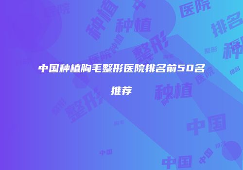 中国种植胸毛整形医院排名前50名推荐