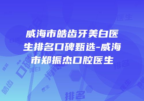 威海市皓齿牙美白医生排名口碑甄选-威海市郑振杰口腔医生