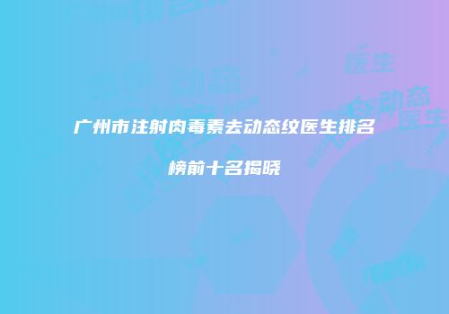 广州市注射肉毒素去动态纹医生排名榜前十名揭晓