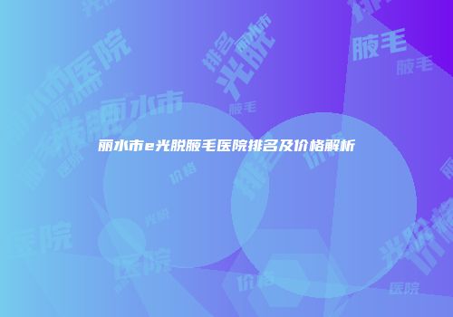 丽水市e光脱腋毛医院排名及价格解析