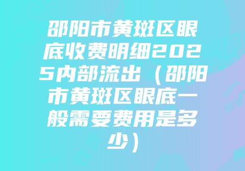 邵阳市黄斑区眼底收费明细2025内部流出（邵阳市黄斑区眼底一般需要费用是多少）