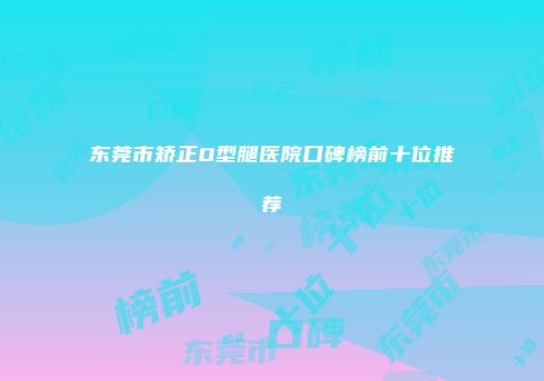 东莞市矫正O型腿医院口碑榜前十位推荐