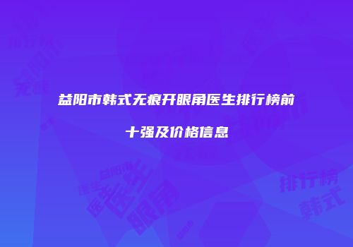益阳市韩式无痕开眼角医生排行榜前十强及价格信息