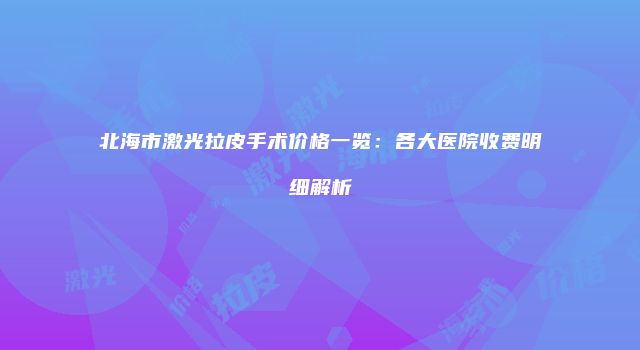 北海市激光拉皮手术价格一览：各大医院收费明细解析