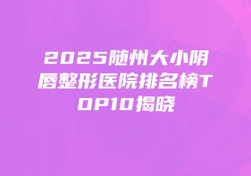 2025随州大小阴唇整形医院排名榜TOP10揭晓