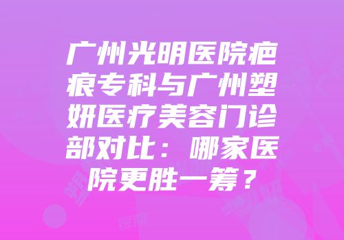 广州光明医院疤痕专科与广州塑妍医疗美容门诊部对比：哪家医院更胜一筹？