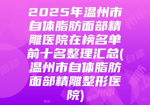 2025年温州市自体脂肪面部精雕医院在榜名单前十名整理汇总(温州市自体脂肪面部精雕整形医院)