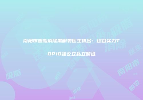 南阳市吸脂消除黑眼袋医生排名：综合实力TOP10强公立私立精选