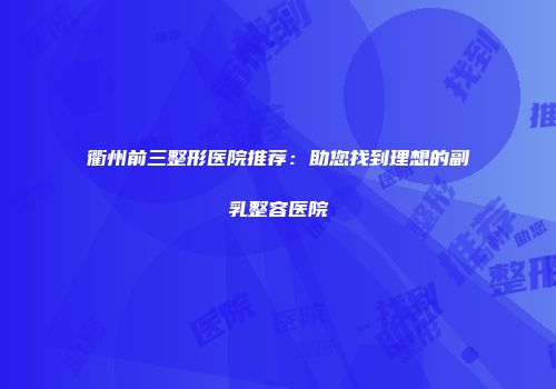 衢州前三整形医院推荐：助您找到理想的副乳整容医院