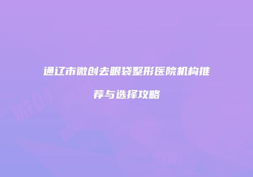 通辽市微创去眼袋整形医院机构推荐与选择攻略