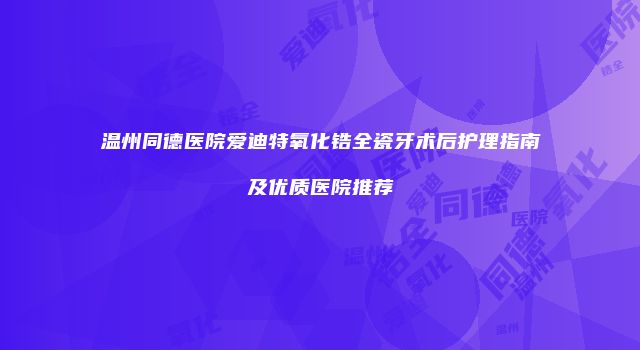 温州同德医院爱迪特氧化锆全瓷牙术后护理指南及优质医院推荐