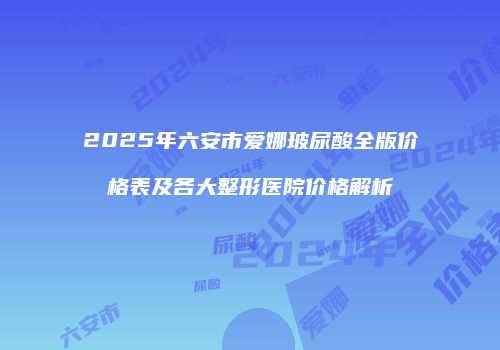 2025年六安市爱娜玻尿酸全版价格表及各大整形医院价格解析