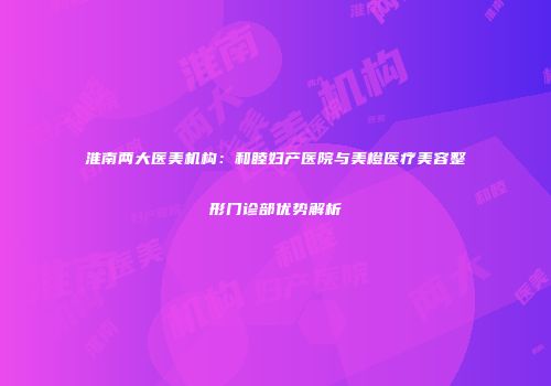淮南两大医美机构：和睦妇产医院与美橙医疗美容整形门诊部优势解析