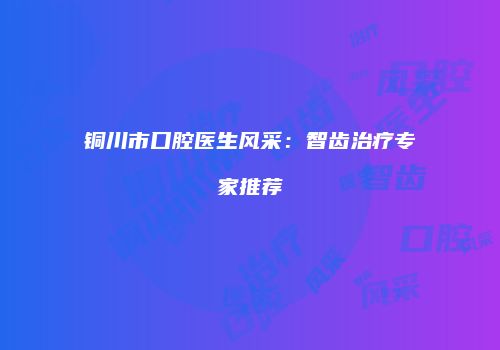 铜川市口腔医生风采：智齿治疗专家推荐