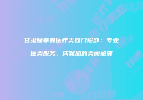 甘肃婕菲曼医疗美容门诊部：专业医美服务，成就您的美丽蜕变