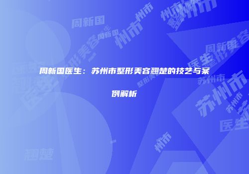 周新国医生：苏州市整形美容翘楚的技艺与案例解析