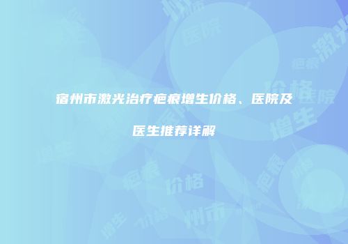 宿州市激光治疗疤痕增生价格、医院及医生推荐详解