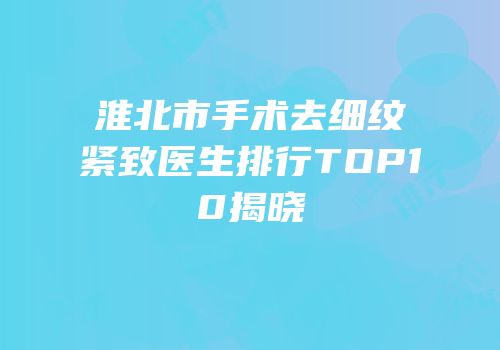 淮北市手术去细纹紧致医生排行TOP10揭晓
