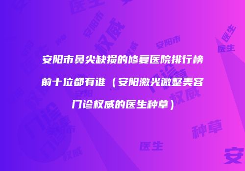 安阳市鼻尖缺损的修复医院排行榜前十位都有谁（安阳激光微整美容门诊权威的医生种草）