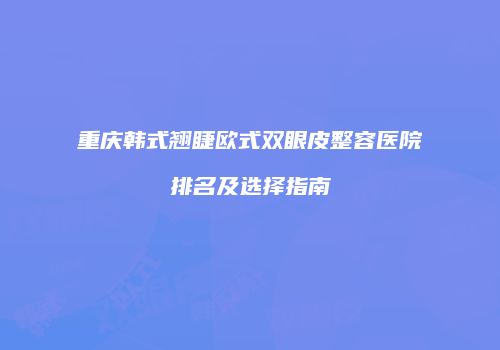 重庆韩式翘睫欧式双眼皮整容医院排名及选择指南