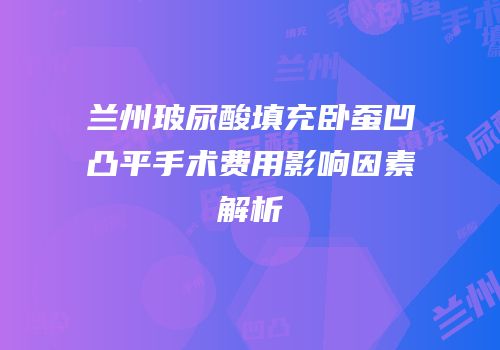 兰州玻尿酸填充卧蚕凹凸平手术费用影响因素解析