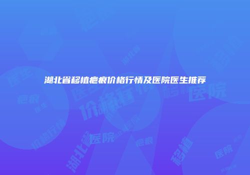 湖北省移植疤痕价格行情及医院医生推荐