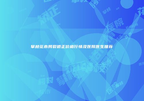 攀枝花市腭裂矫正价格行情及医院医生推荐