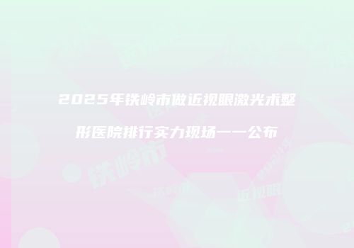 2025年铁岭市做近视眼激光术整形医院排行实力现场一一公布