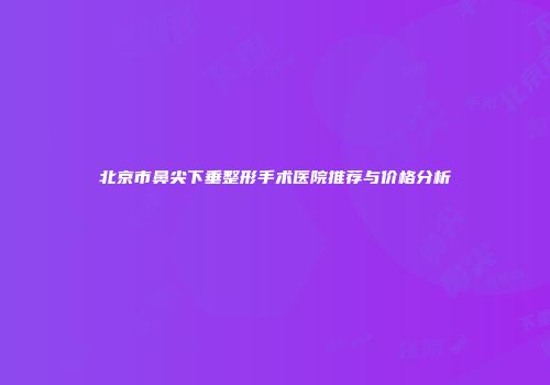 北京市鼻尖下垂整形手术医院推荐与价格分析