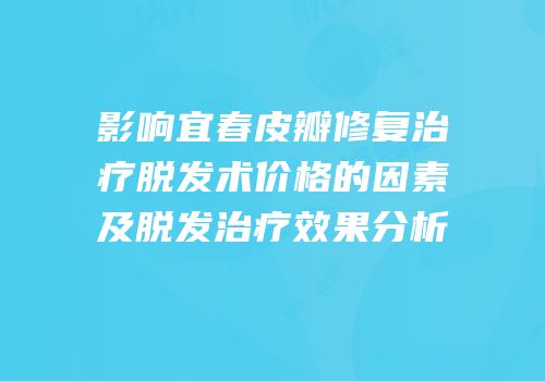 影响宜春皮瓣修复治疗脱发术价格的因素及脱发治疗效果分析