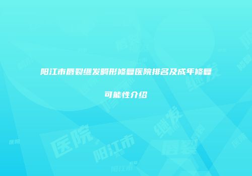 阳江市唇裂继发畸形修复医院排名及成年修复可能性介绍