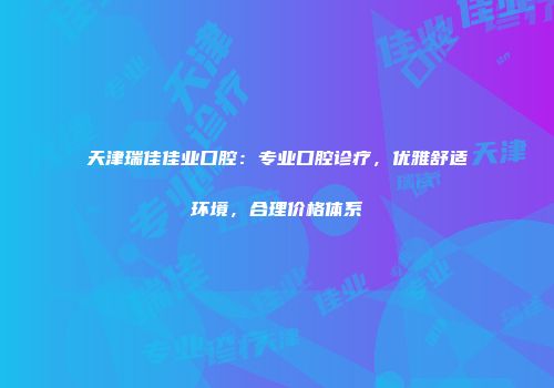 天津瑞佳佳业口腔：专业口腔诊疗，优雅舒适环境，合理价格体系