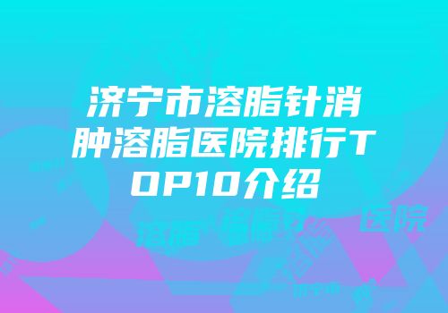 济宁市溶脂针消肿溶脂医院排行TOP10介绍