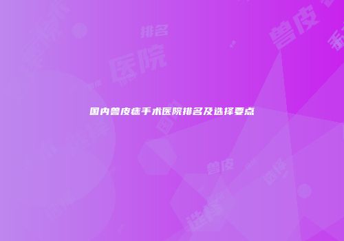 国内兽皮痣手术医院排名及选择要点