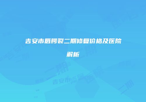 吉安市唇腭裂二期修复价格及医院解析