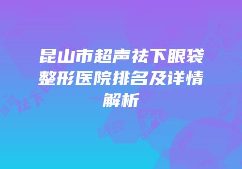 昆山市超声祛下眼袋整形医院排名及详情解析