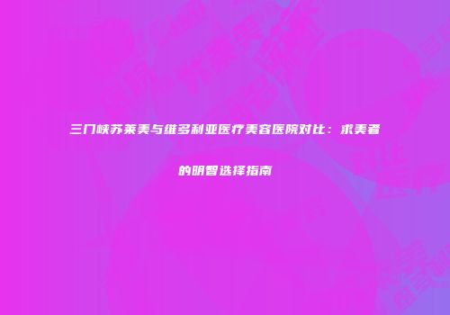 三门峡苏莱美与维多利亚医疗美容医院对比：求美者的明智选择指南