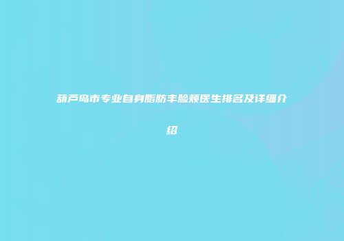 葫芦岛市专业自身脂肪丰脸颊医生排名及详细介绍