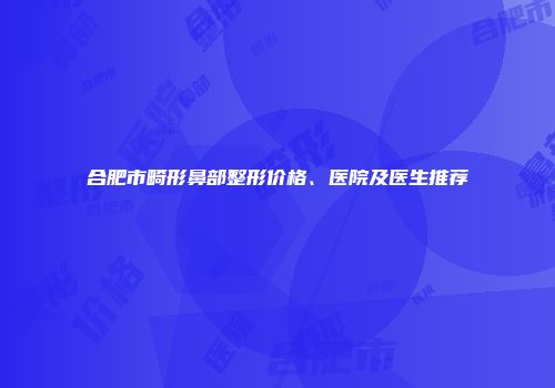 合肥市畸形鼻部整形价格、医院及医生推荐