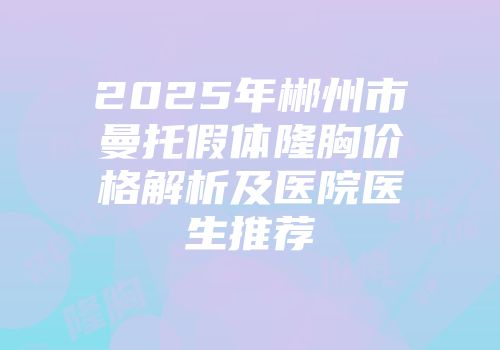 2025年郴州市曼托假体隆胸价格解析及医院医生推荐
