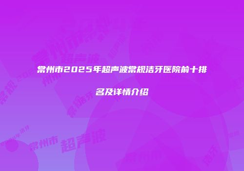 常州市2025年超声波常规洁牙医院前十排名及详情介绍