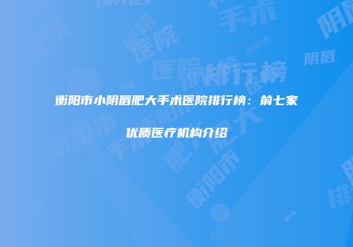衡阳市小阴唇肥大手术医院排行榜：前七家优质医疗机构介绍
