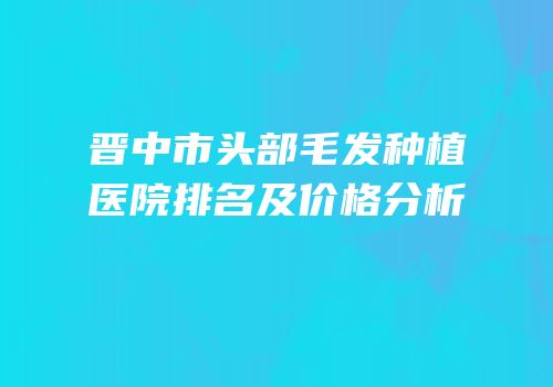 晋中市头部毛发种植医院排名及价格分析