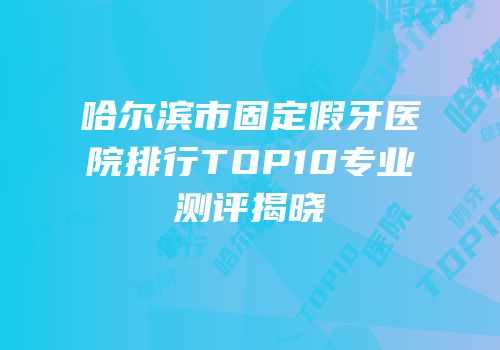 哈尔滨市固定假牙医院排行TOP10专业测评揭晓