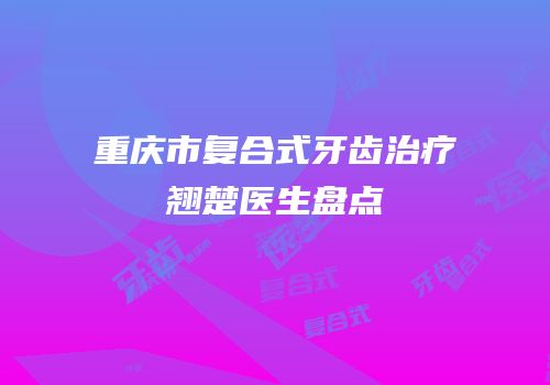 重庆市复合式牙齿治疗翘楚医生盘点